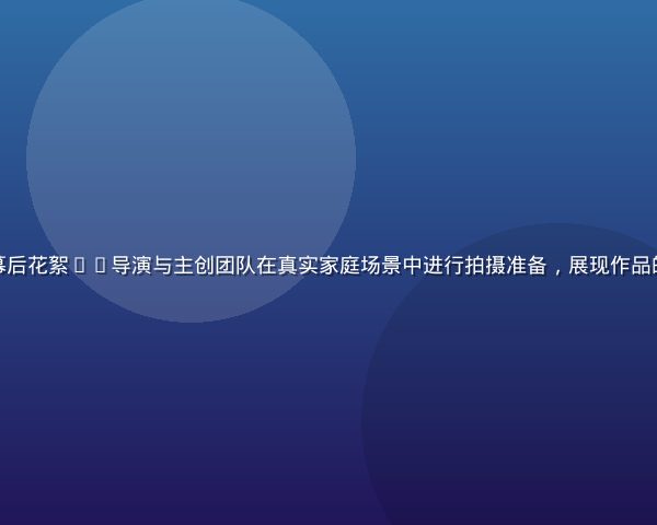 和妈妈的365日幕后花絮——导演与主创团队在真实家庭场景中进行拍摄准备，展现作品的纪录片式制作方式